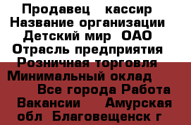 Продавец - кассир › Название организации ­ Детский мир, ОАО › Отрасль предприятия ­ Розничная торговля › Минимальный оклад ­ 25 000 - Все города Работа » Вакансии   . Амурская обл.,Благовещенск г.